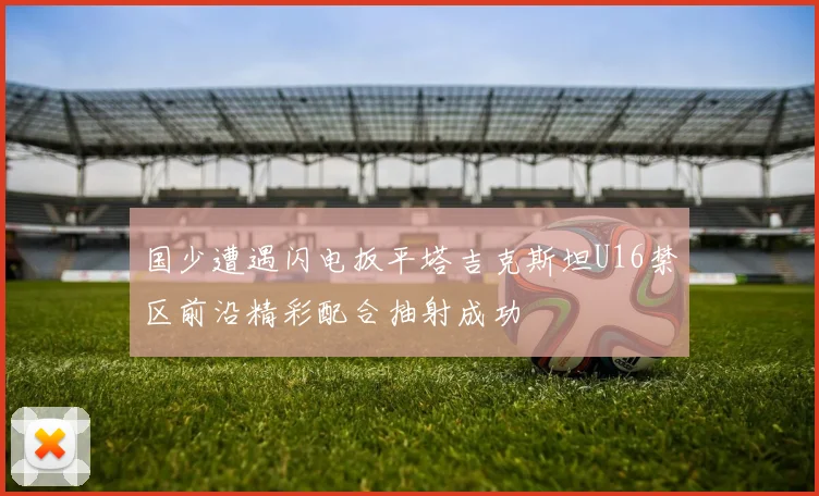 国少遭遇闪电扳平塔吉克斯坦U16禁区前沿精彩配合抽射成功