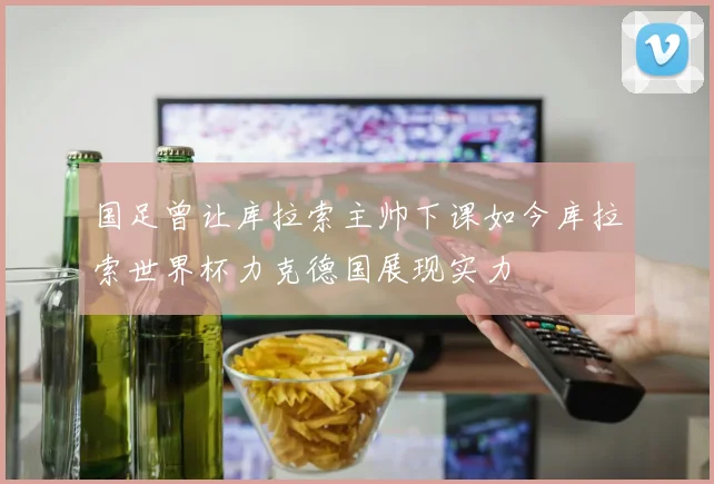 国足曾让库拉索主帅下课如今库拉索世界杯力克德国展现实力