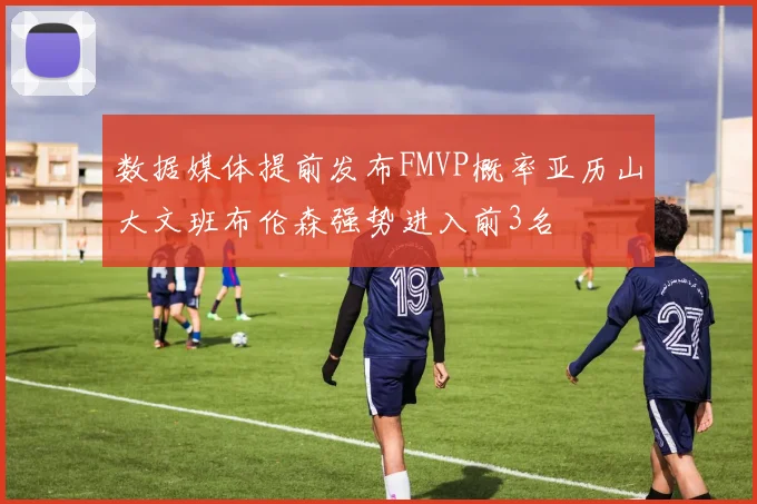 数据媒体提前发布FMVP概率亚历山大文班布伦森强势进入前3名