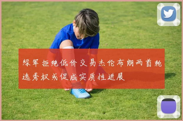 绿军拒绝低价交易杰伦布朗两首轮选秀权或促成实质性进展