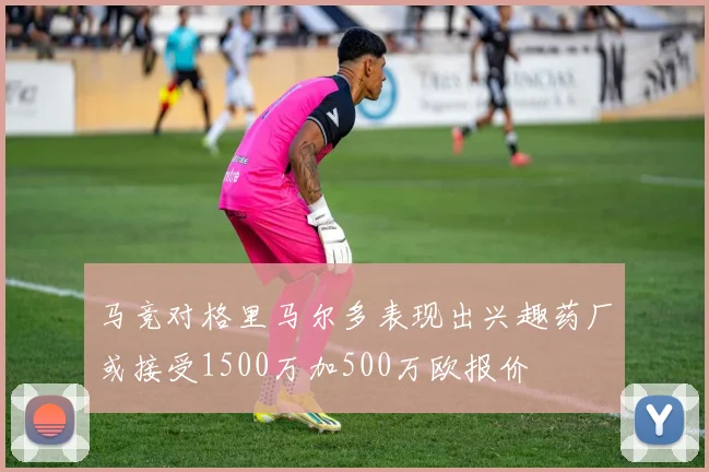马竞对格里马尔多表现出兴趣药厂或接受1500万加500万欧报价
