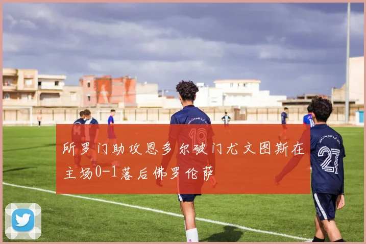 所罗门助攻恩多尔破门尤文图斯在主场0-1落后佛罗伦萨
