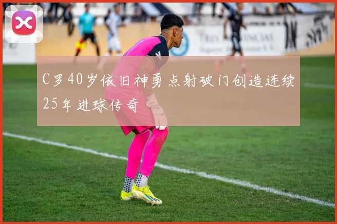 C罗40岁依旧神勇点射破门创造连续25年进球传奇