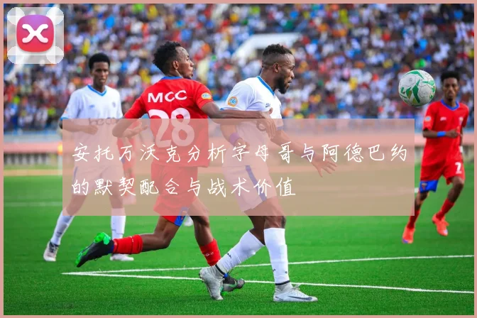 安托万沃克分析字母哥与阿德巴约的默契配合与战术价值