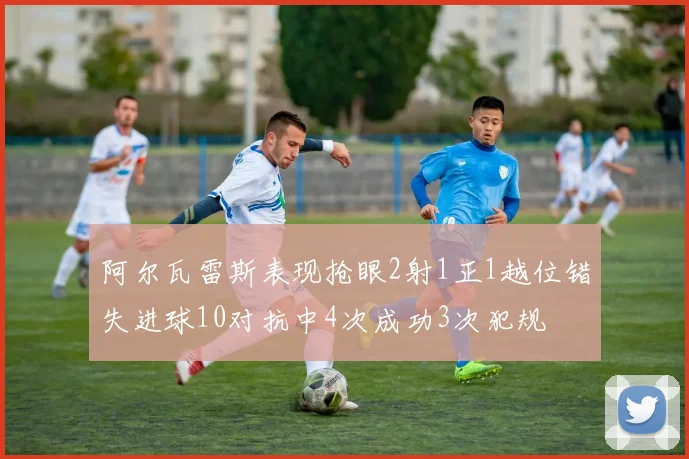 阿尔瓦雷斯表现抢眼2射1正1越位错失进球10对抗中4次成功3次犯规