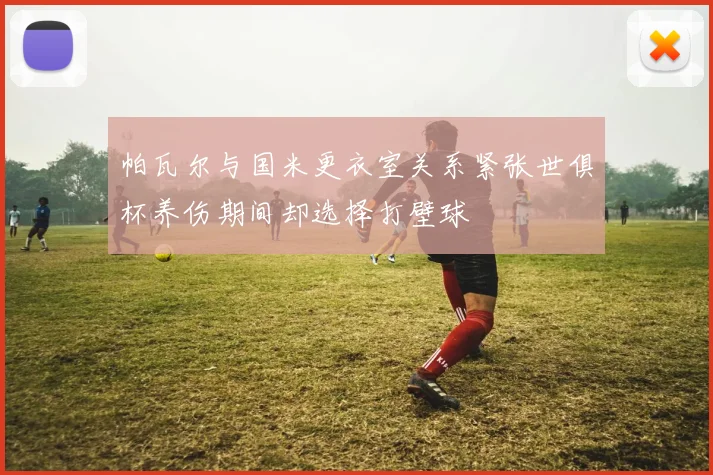 帕瓦尔与国米更衣室关系紧张世俱杯养伤期间却选择打壁球