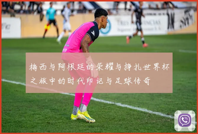 梅西与阿根廷的荣耀与挣扎世界杯之旅中的时代印记与足球传奇