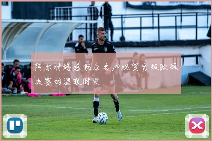 阿尔特塔感慨众名帅祝贺晋级欧冠决赛的温暖时刻