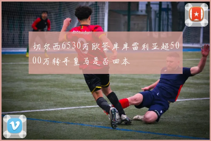 切尔西6530万欧签库库雷利亚超5000万转手皇马是否回本