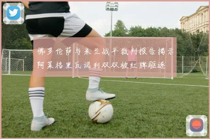 佛罗伦萨与米兰战平裁判报告揭示阿莱格里瓦诺利双双被红牌驱逐