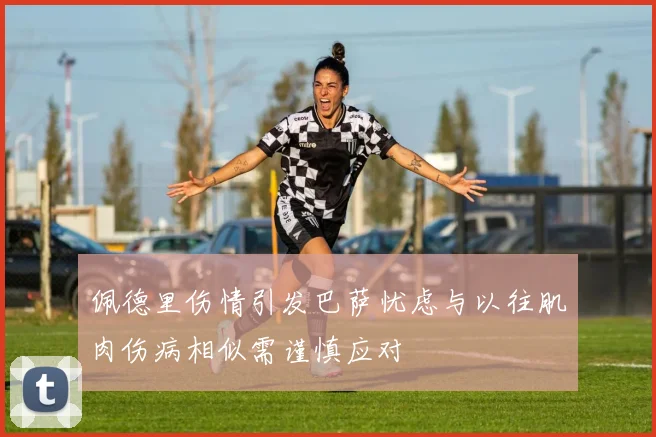 佩德里伤情引发巴萨忧虑与以往肌肉伤病相似需谨慎应对