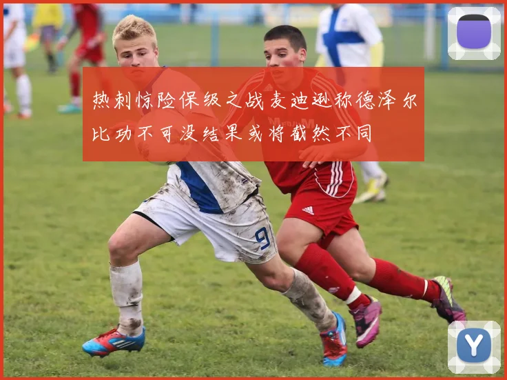 热刺惊险保级之战麦迪逊称德泽尔比功不可没结果或将截然不同