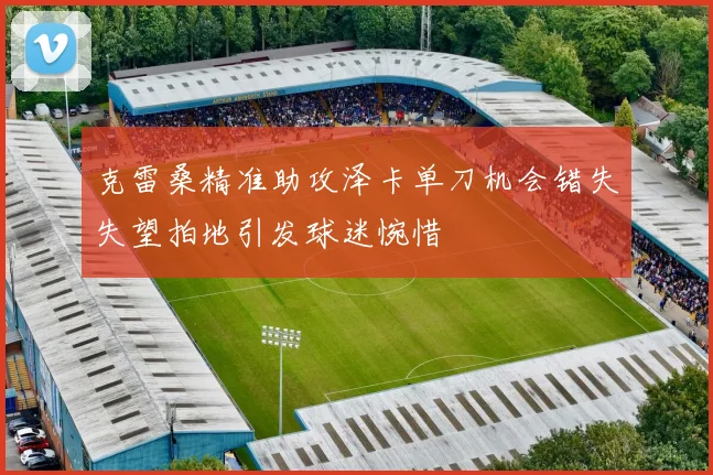 克雷桑精准助攻泽卡单刀机会错失失望拍地引发球迷惋惜