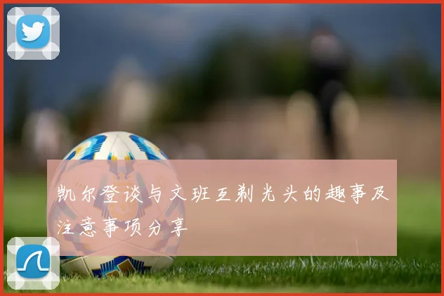 凯尔登谈与文班互剃光头的趣事及注意事项分享