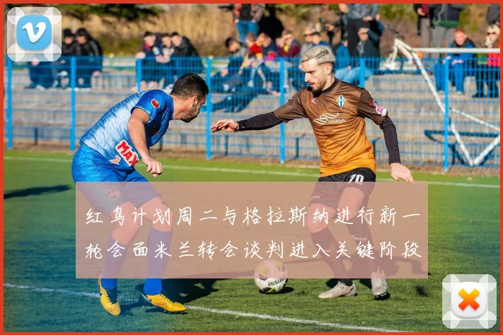 红鸟计划周二与格拉斯纳进行新一轮会面米兰转会谈判进入关键阶段