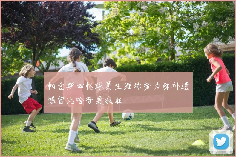帕金斯回忆球员生涯称努力弥补遗憾曾比哈登更疯狂