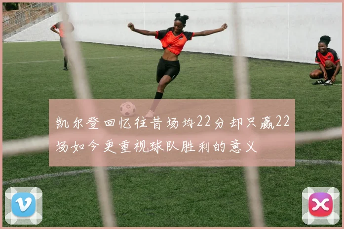凯尔登回忆往昔场均22分却只赢22场如今更重视球队胜利的意义