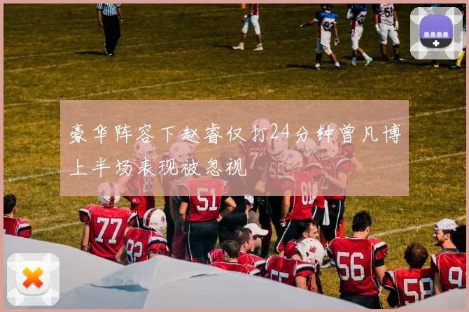 豪华阵容下赵睿仅打24分钟曾凡博上半场表现被忽视