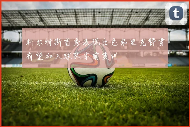 科尔特斯首秀表现出色弗里克赞赏有望加入球队季前集训