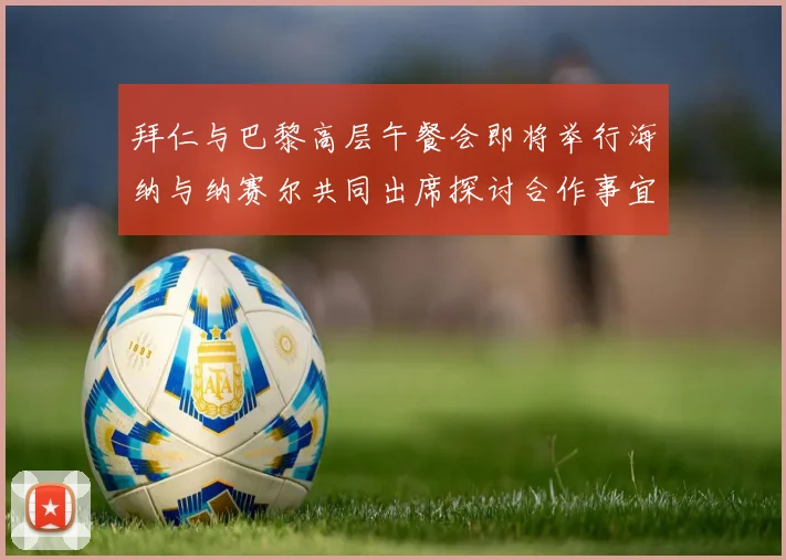 拜仁与巴黎高层午餐会即将举行海纳与纳赛尔共同出席探讨合作事宜