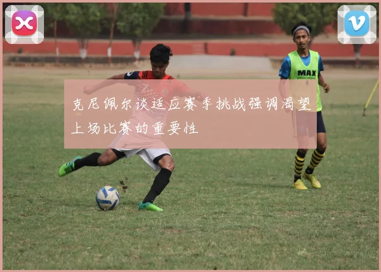 克尼佩尔谈适应赛季挑战强调渴望上场比赛的重要性