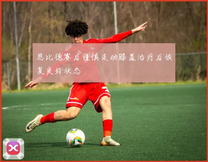 恩比德赛后谨慎走动膝盖治疗后恢复良好状态